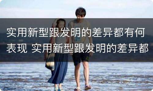 实用新型跟发明的差异都有何表现 实用新型跟发明的差异都有何表现和联系