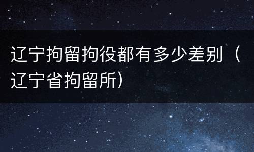 辽宁拘留拘役都有多少差别（辽宁省拘留所）