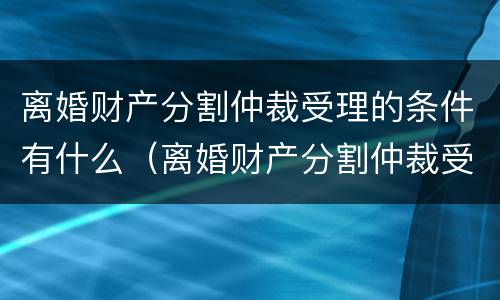 离婚财产分割仲裁受理的条件有什么（离婚财产分割仲裁受理的条件有什么要求）