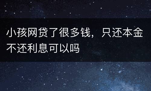 小孩网贷了很多钱，只还本金不还利息可以吗