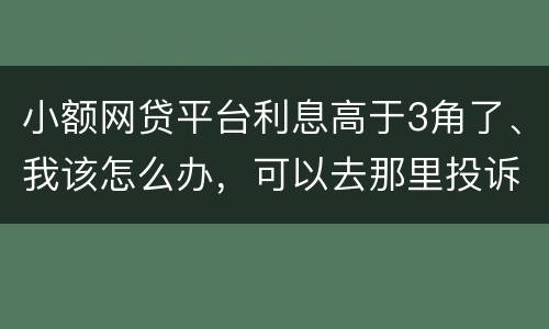 小额网贷平台利息高于3角了、我该怎么办，可以去那里投诉他们