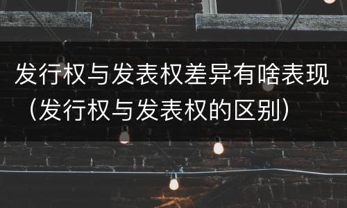 发行权与发表权差异有啥表现（发行权与发表权的区别）