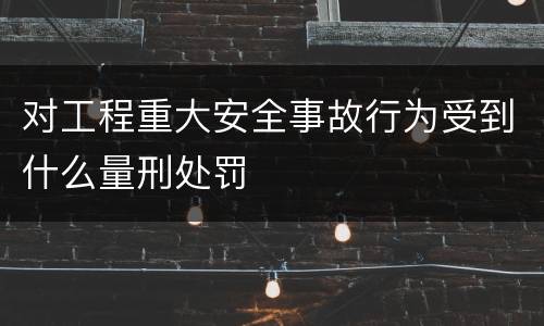 对工程重大安全事故行为受到什么量刑处罚