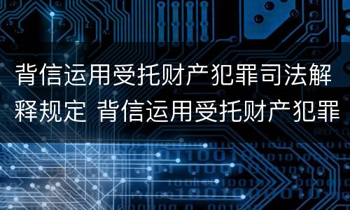 背信运用受托财产犯罪司法解释规定 背信运用受托财产犯罪司法解释规定的案例