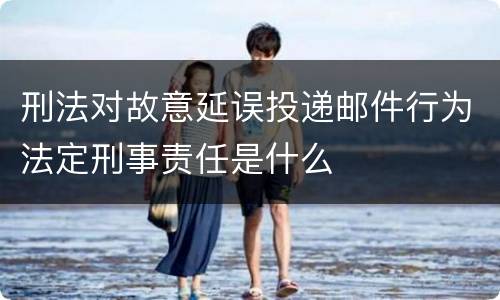 刑法对故意延误投递邮件行为法定刑事责任是什么