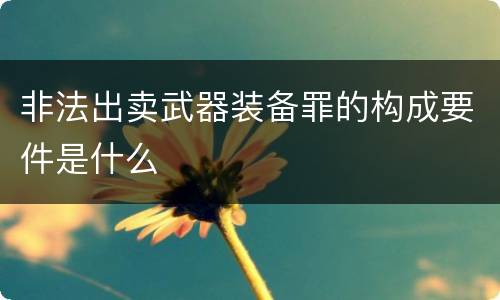 非法出卖武器装备罪的构成要件是什么