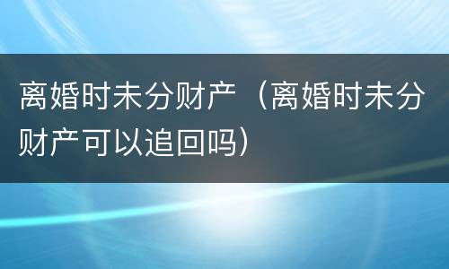 离婚时未分财产（离婚时未分财产可以追回吗）