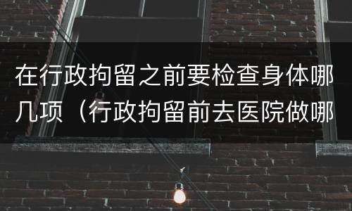 在行政拘留之前要检查身体哪几项（行政拘留前去医院做哪些检查）