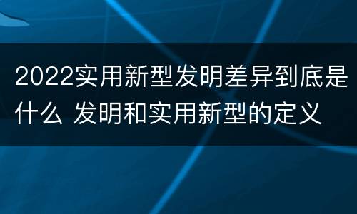 2022实用新型发明差异到底是什么 发明和实用新型的定义