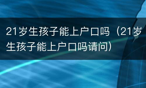 21岁生孩子能上户口吗（21岁生孩子能上户口吗请问）