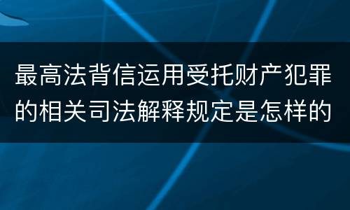 最高法背信运用受托财产犯罪的相关司法解释规定是怎样的
