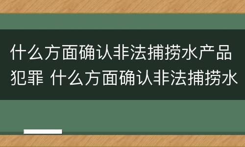 什么方面确认非法捕捞水产品犯罪 什么方面确认非法捕捞水产品犯罪嫌疑人