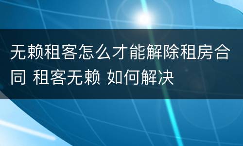 无赖租客怎么才能解除租房合同 租客无赖 如何解决