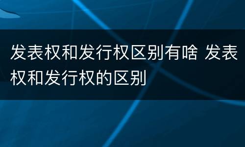 发表权和发行权区别有啥 发表权和发行权的区别