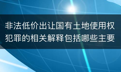 非法低价出让国有土地使用权犯罪的相关解释包括哪些主要内容
