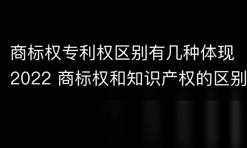 商标权专利权区别有几种体现2022 商标权和知识产权的区别