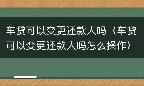 车贷可以变更还款人吗（车贷可以变更还款人吗怎么操作）