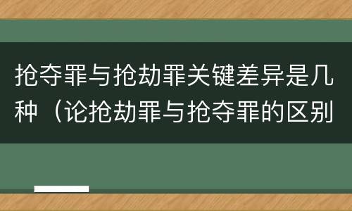 抢夺罪与抢劫罪关键差异是几种（论抢劫罪与抢夺罪的区别）