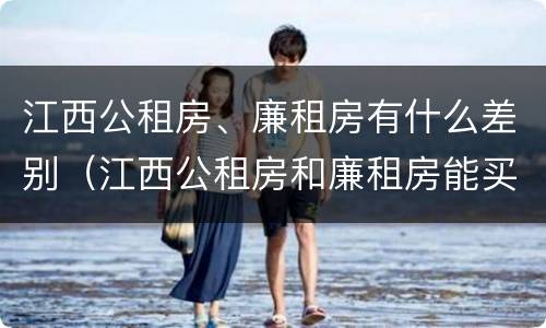 江西公租房、廉租房有什么差别（江西公租房和廉租房能买吗）