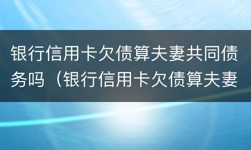银行信用卡欠债算夫妻共同债务吗（银行信用卡欠债算夫妻共同债务吗知乎）