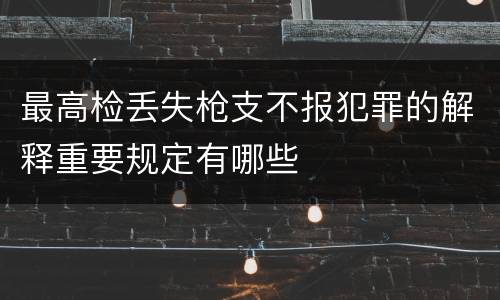 最高检丢失枪支不报犯罪的解释重要规定有哪些