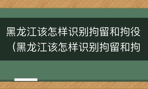 黑龙江该怎样识别拘留和拘役（黑龙江该怎样识别拘留和拘役名单）