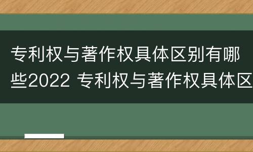 专利权与著作权具体区别有哪些2022 专利权与著作权具体区别有哪些2022年