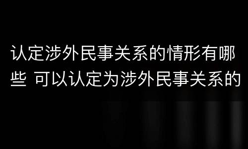 认定涉外民事关系的情形有哪些 可以认定为涉外民事关系的情形有哪些