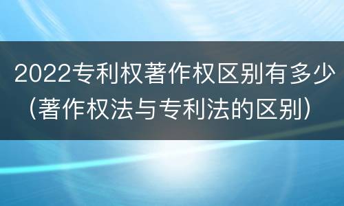 2022专利权著作权区别有多少（著作权法与专利法的区别）
