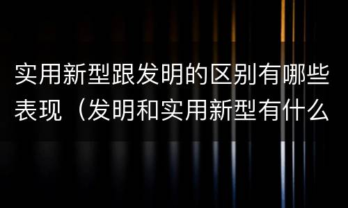 实用新型跟发明的区别有哪些表现（发明和实用新型有什么区别）