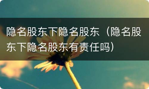 隐名股东下隐名股东（隐名股东下隐名股东有责任吗）
