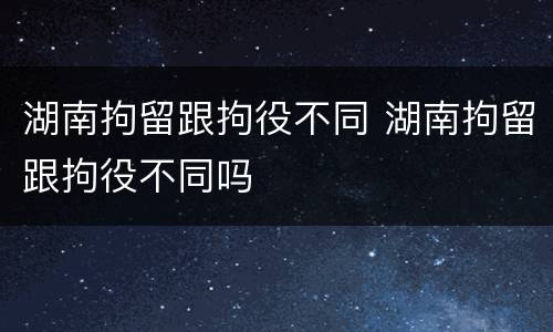 湖南拘留跟拘役不同 湖南拘留跟拘役不同吗
