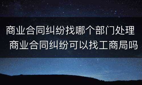 商业合同纠纷找哪个部门处理 商业合同纠纷可以找工商局吗