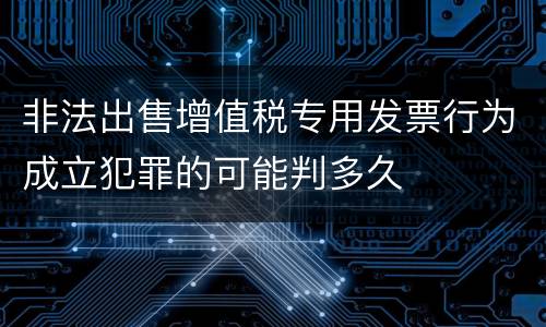 非法出售增值税专用发票行为成立犯罪的可能判多久