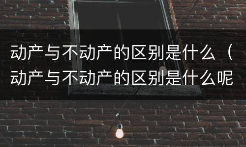 动产与不动产的区别是什么（动产与不动产的区别是什么呢）
