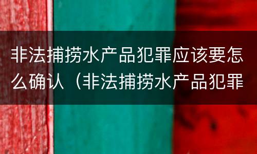 非法捕捞水产品犯罪应该要怎么确认（非法捕捞水产品犯罪应该要怎么确认案件）