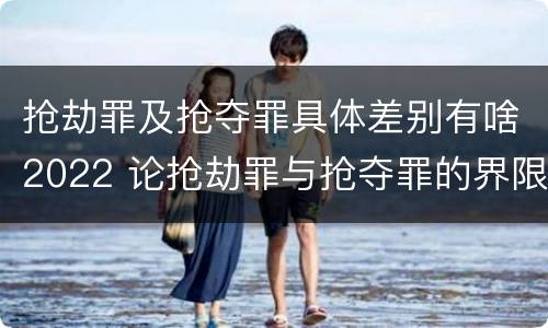 抢劫罪及抢夺罪具体差别有啥2022 论抢劫罪与抢夺罪的界限
