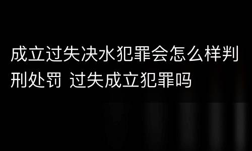 成立过失决水犯罪会怎么样判刑处罚 过失成立犯罪吗