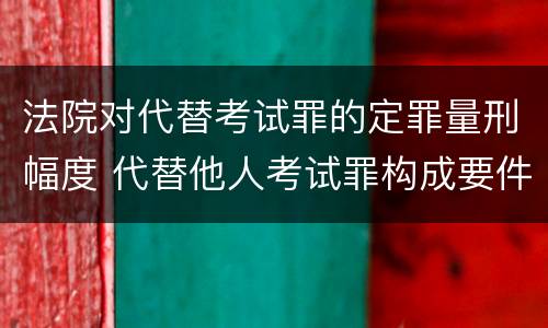 法院对代替考试罪的定罪量刑幅度 代替他人考试罪构成要件有何规定
