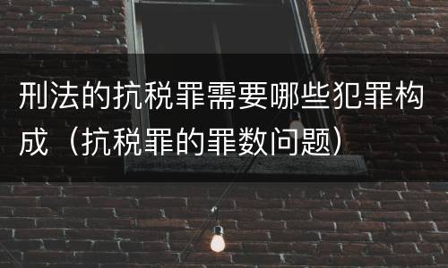 刑法的抗税罪需要哪些犯罪构成（抗税罪的罪数问题）