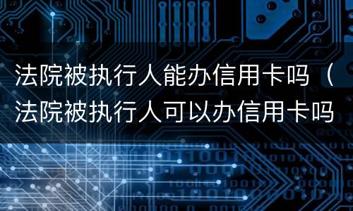 法院被执行人能办信用卡吗（法院被执行人可以办信用卡吗）