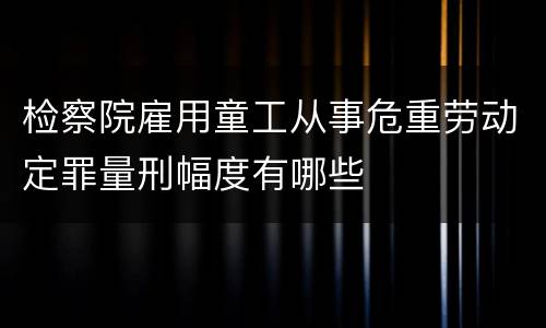 检察院雇用童工从事危重劳动定罪量刑幅度有哪些