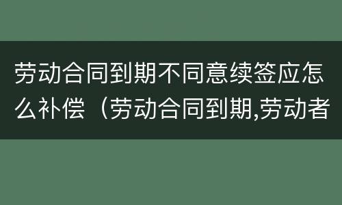 劳动合同到期不同意续签应怎么补偿（劳动合同到期,劳动者不续签如何赔偿）