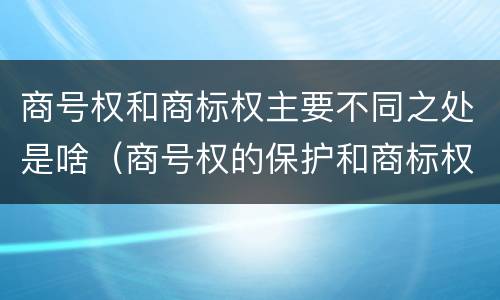 商号权和商标权主要不同之处是啥（商号权的保护和商标权的保护一样是全国性范围的）