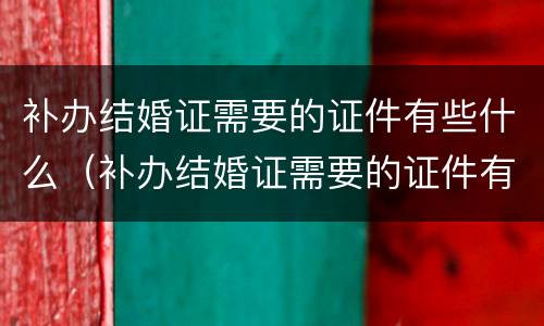 补办结婚证需要的证件有些什么（补办结婚证需要的证件有些什么内容）