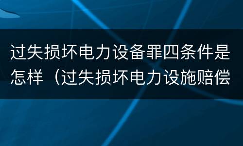 过失损坏电力设备罪四条件是怎样（过失损坏电力设施赔偿标准）