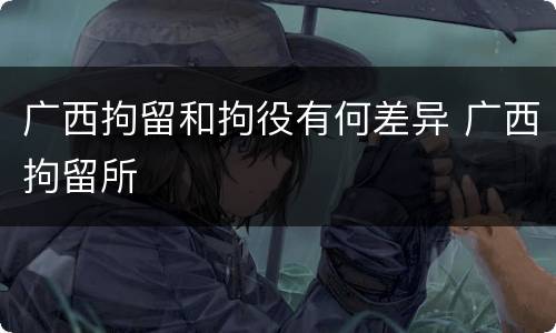 广西拘留和拘役有何差异 广西拘留所