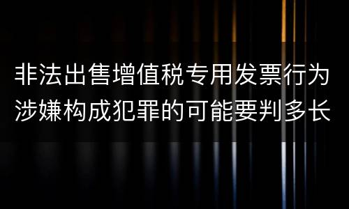 非法出售增值税专用发票行为涉嫌构成犯罪的可能要判多长时间