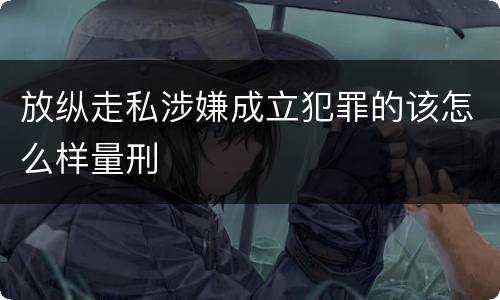 放纵走私涉嫌成立犯罪的该怎么样量刑