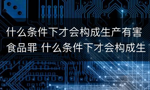 什么条件下才会构成生产有害食品罪 什么条件下才会构成生产有害食品罪名